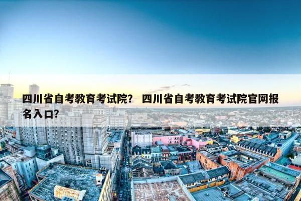 四川省自考教育考试院？ 四川省自考教育考试院官网报名入口？