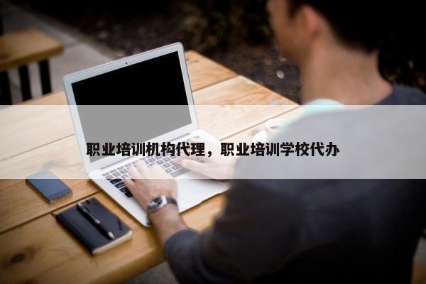 职业培训机构代理，职业培训学校代办