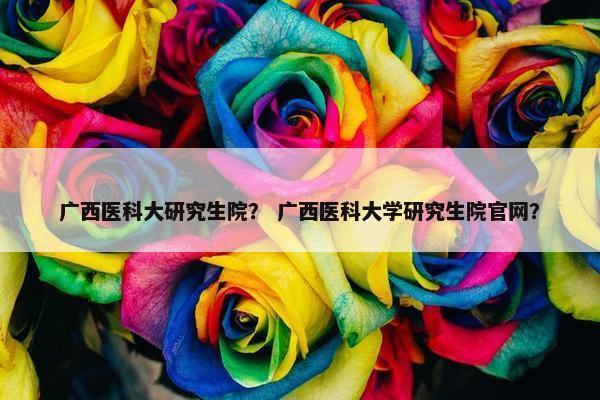广西医科大研究生院？ 广西医科大学研究生院官网？