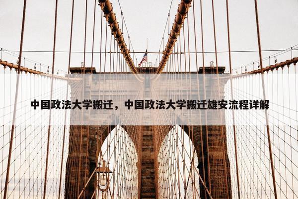中国政法大学搬迁，中国政法大学搬迁雄安流程详解