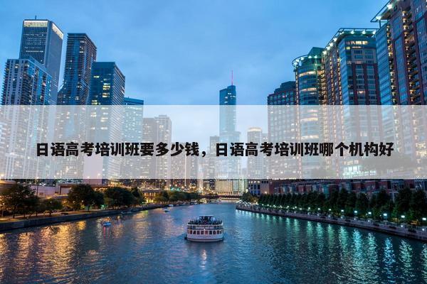 日语高考培训班要多少钱，日语高考培训班哪个机构好