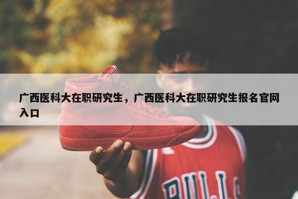 广西医科大在职研究生，广西医科大在职研究生报名官网入口