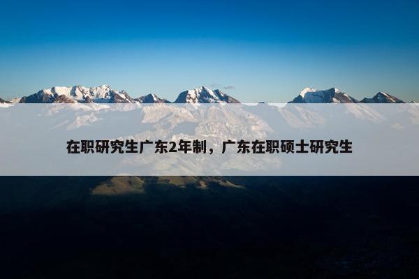 在职研究生广东2年制，广东在职硕士研究生