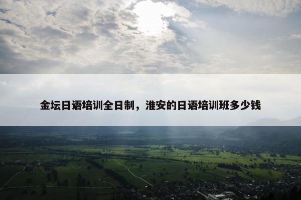金坛日语培训全日制，淮安的日语培训班多少钱