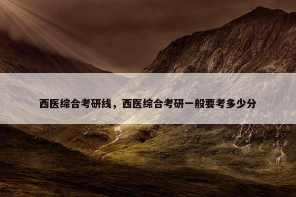 西医综合考研线，西医综合考研一般要考多少分