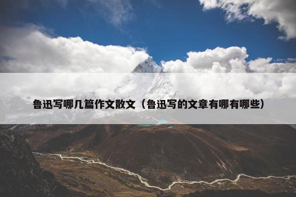 鲁迅写哪几篇作文散文（鲁迅写的文章有哪有哪些）