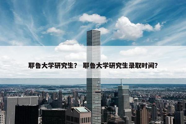 耶鲁大学研究生？ 耶鲁大学研究生录取时间？