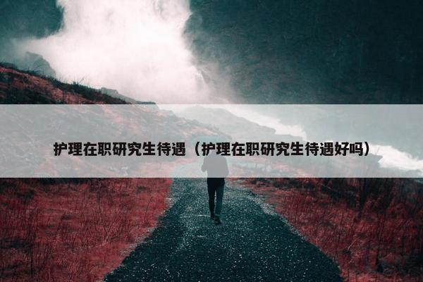 护理在职研究生待遇（护理在职研究生待遇好吗）