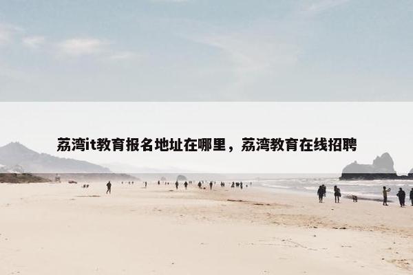 荔湾it教育报名地址在哪里，荔湾教育在线招聘