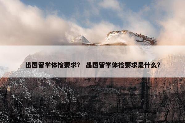 出国留学体检要求？ 出国留学体检要求是什么？