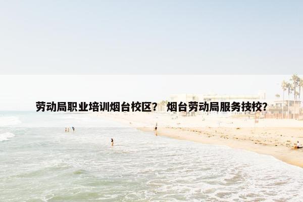 劳动局职业培训烟台校区？ 烟台劳动局服务技校？