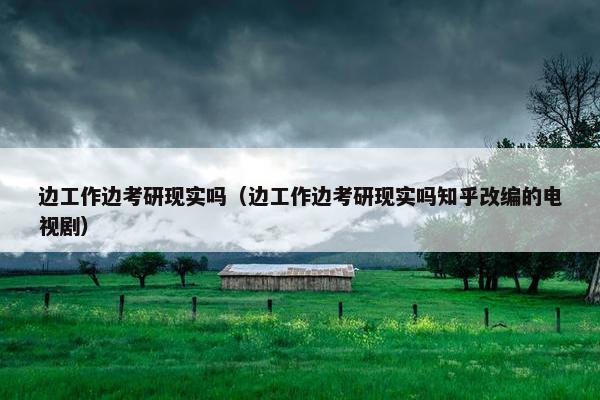 边工作边考研现实吗（边工作边考研现实吗知乎改编的电视剧）