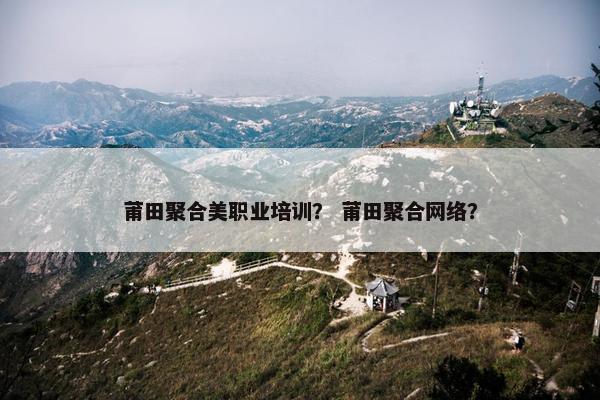 莆田聚合美职业培训？ 莆田聚合网络？