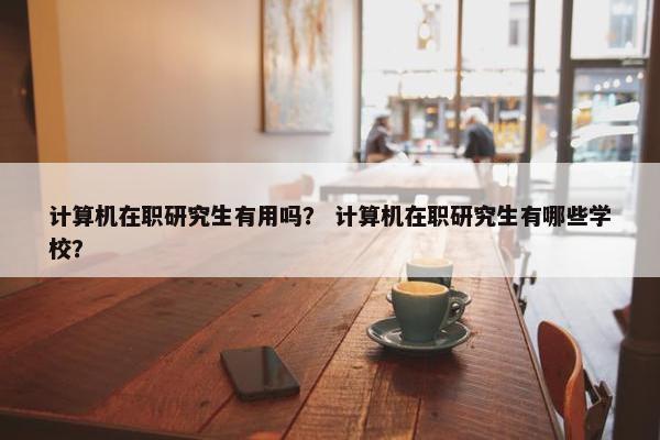计算机在职研究生有用吗？ 计算机在职研究生有哪些学校？