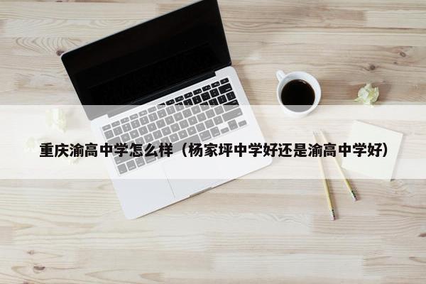重庆渝高中学怎么样（杨家坪中学好还是渝高中学好）