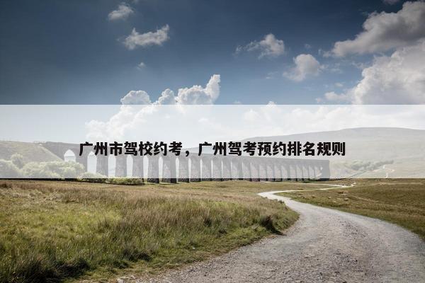 广州市驾校约考，广州驾考预约排名规则