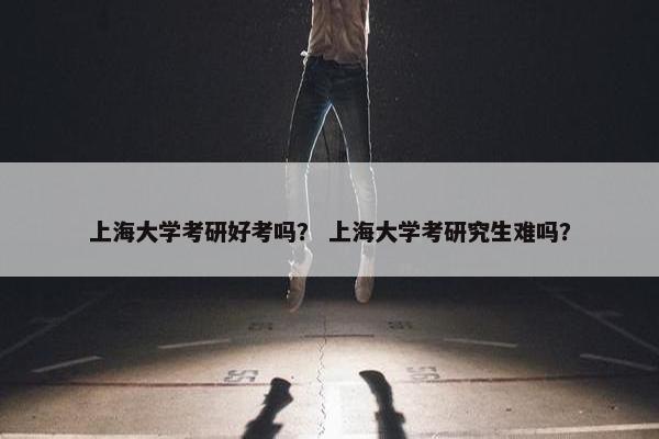 上海大学考研好考吗？ 上海大学考研究生难吗？