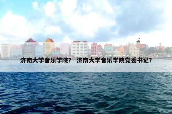 济南大学音乐学院？ 济南大学音乐学院党委书记？