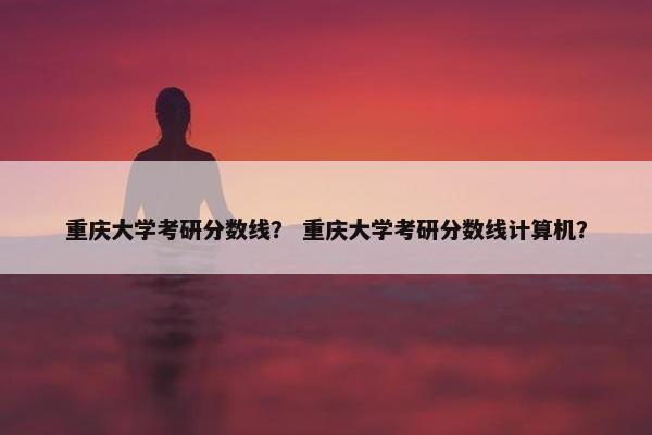 重庆大学考研分数线？ 重庆大学考研分数线计算机？