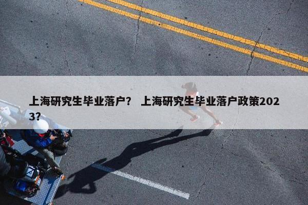 上海研究生毕业落户？ 上海研究生毕业落户政策2023？