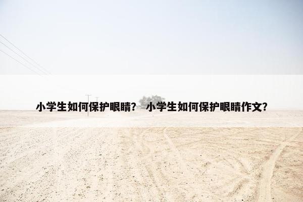 小学生如何保护眼睛？ 小学生如何保护眼睛作文？