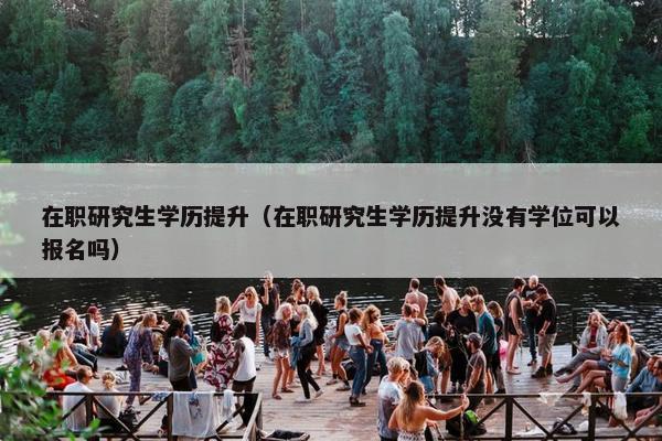 在职研究生学历提升（在职研究生学历提升没有学位可以报名吗）