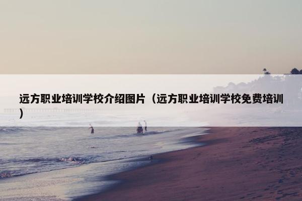 远方职业培训学校介绍图片（远方职业培训学校免费培训）