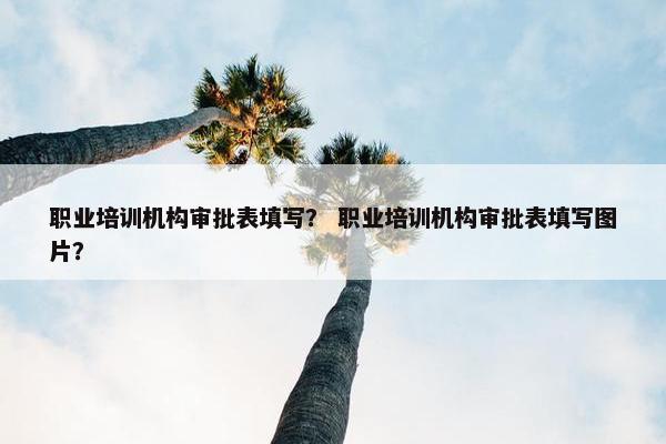 职业培训机构审批表填写？ 职业培训机构审批表填写图片？