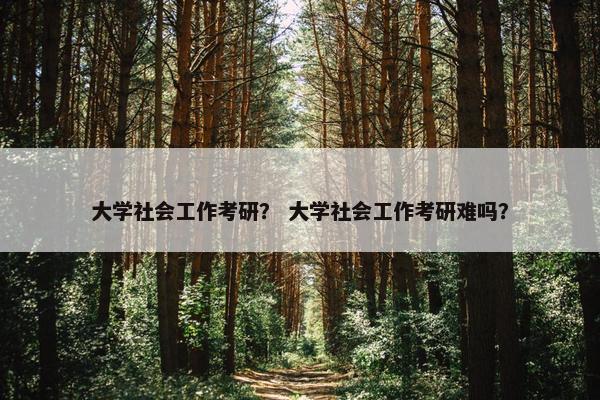 大学社会工作考研？ 大学社会工作考研难吗？
