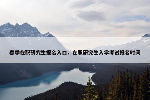 春季在职研究生报名入口，在职研究生入学考试报名时间