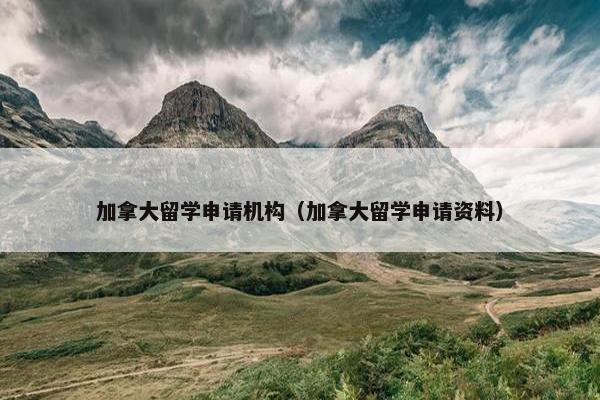 加拿大留学申请机构（加拿大留学申请资料）