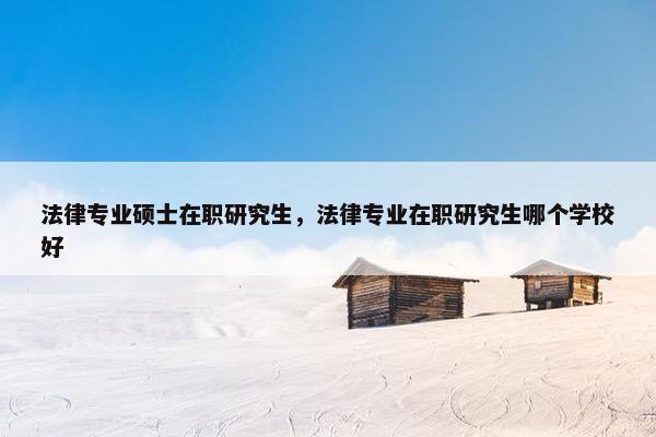 法律专业硕士在职研究生，法律专业在职研究生哪个学校好