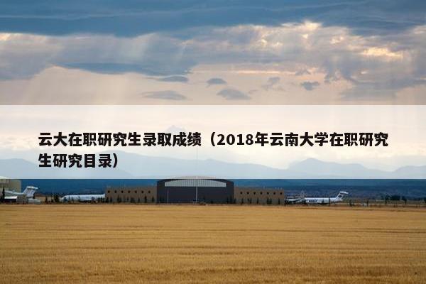 云大在职研究生录取成绩（2018年云南大学在职研究生研究目录）