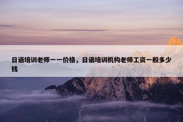 日语培训老师一一价格，日语培训机构老师工资一般多少钱