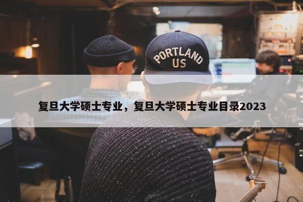 复旦大学硕士专业，复旦大学硕士专业目录2023