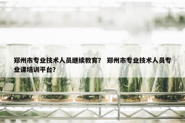 郑州市专业技术人员继续教育？ 郑州市专业技术人员专业课培训平台？