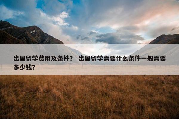 出国留学费用及条件？ 出国留学需要什么条件一般需要多少钱？