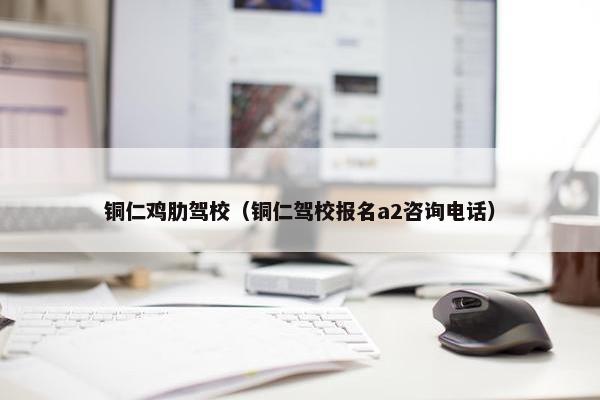 铜仁鸡肋驾校（铜仁驾校报名a2咨询电话）