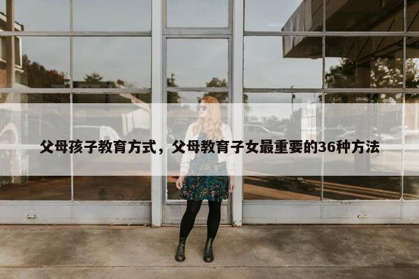 父母孩子教育方式，父母教育子女最重要的36种方法