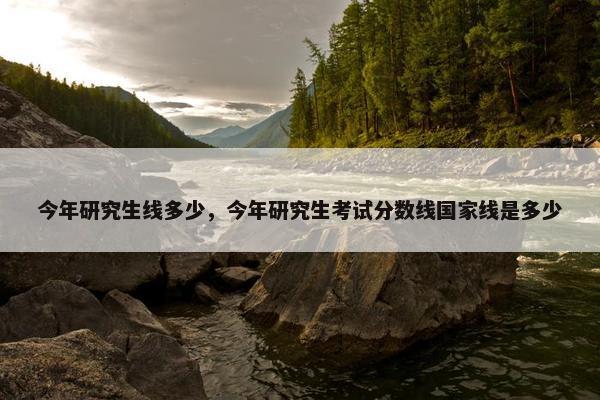 今年研究生线多少，今年研究生考试分数线国家线是多少