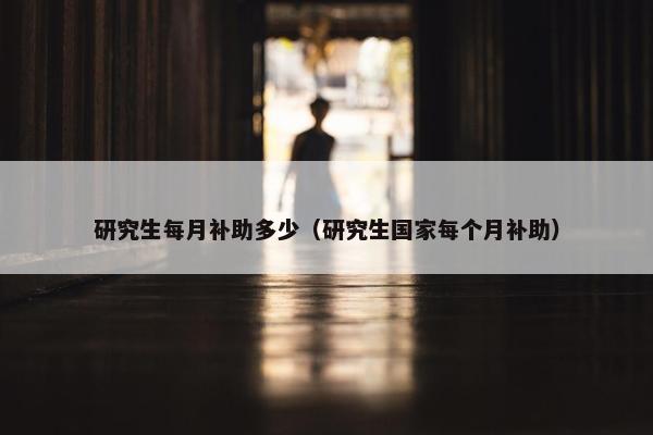 研究生每月补助多少（研究生国家每个月补助）