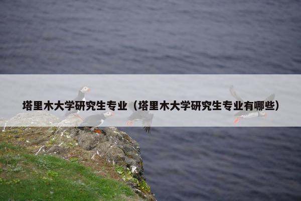 塔里木大学研究生专业（塔里木大学研究生专业有哪些）