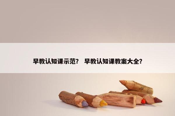 早教认知课示范？ 早教认知课教案大全？
