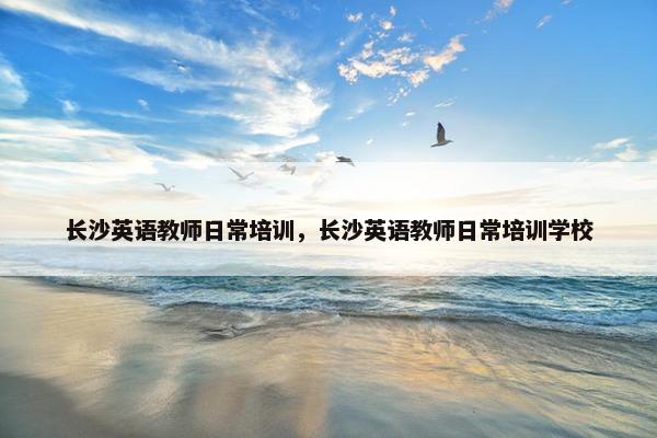 长沙英语教师日常培训，长沙英语教师日常培训学校