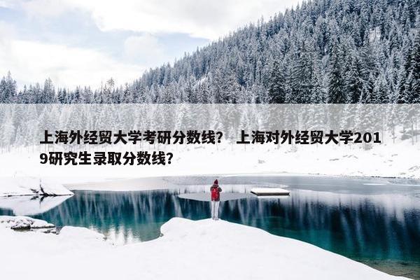 上海外经贸大学考研分数线？ 上海对外经贸大学2019研究生录取分数线？