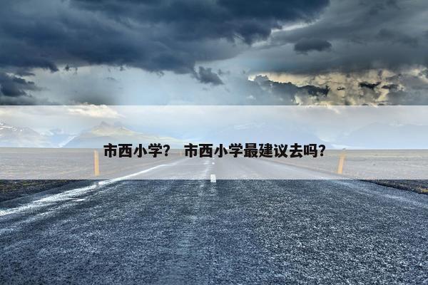 市西小学？ 市西小学最建议去吗？