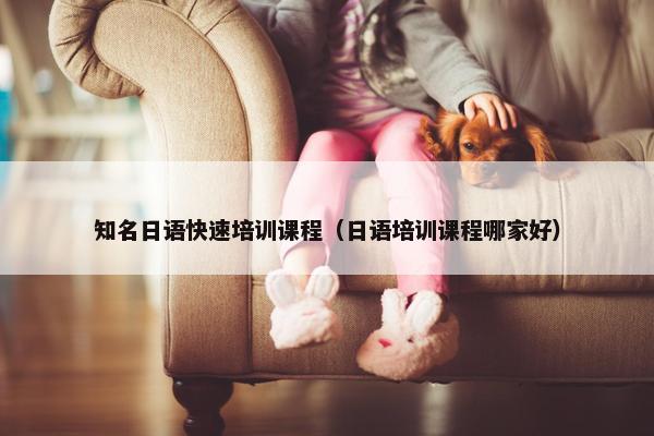 知名日语快速培训课程（日语培训课程哪家好）