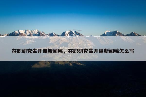 在职研究生开课新闻稿，在职研究生开课新闻稿怎么写