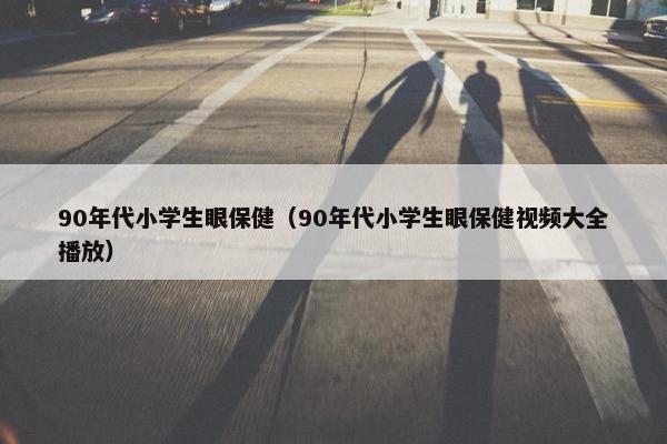 90年代小学生眼保健（90年代小学生眼保健视频大全播放）
