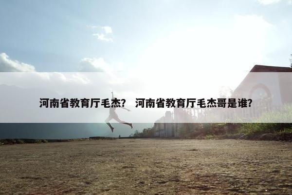 河南省教育厅毛杰？ 河南省教育厅毛杰哥是谁？